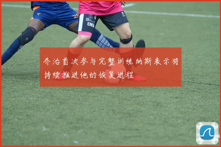 乔治首次参与完整训练纳斯表示将持续推进他的恢复进程