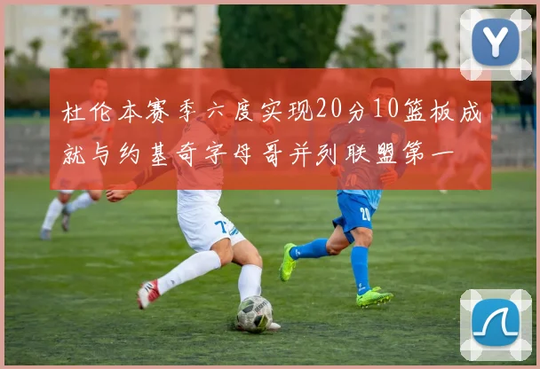 杜伦本赛季六度实现20分10篮板成就与约基奇字母哥并列联盟第一