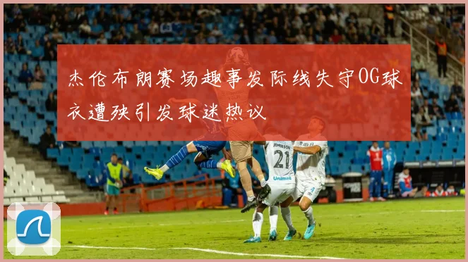 杰伦布朗赛场趣事发际线失守OG球衣遭殃引发球迷热议