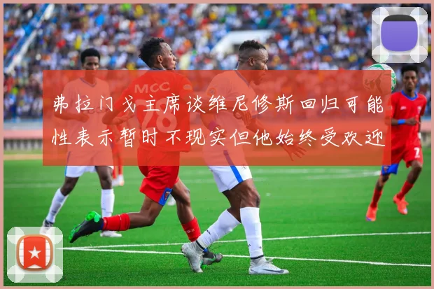弗拉门戈主席谈维尼修斯回归可能性表示暂时不现实但他始终受欢迎
