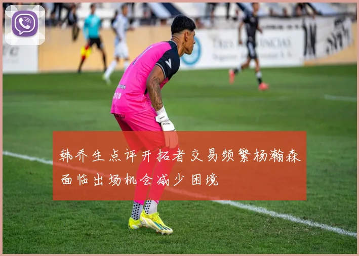 韩乔生点评开拓者交易频繁杨瀚森面临出场机会减少困境