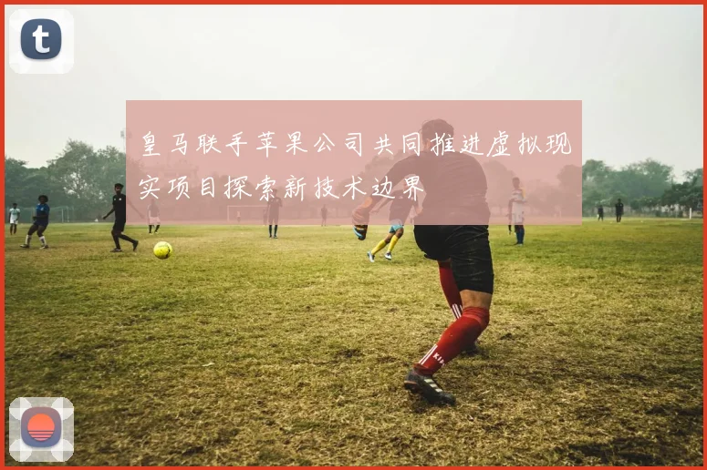 皇马联手苹果公司共同推进虚拟现实项目探索新技术边界