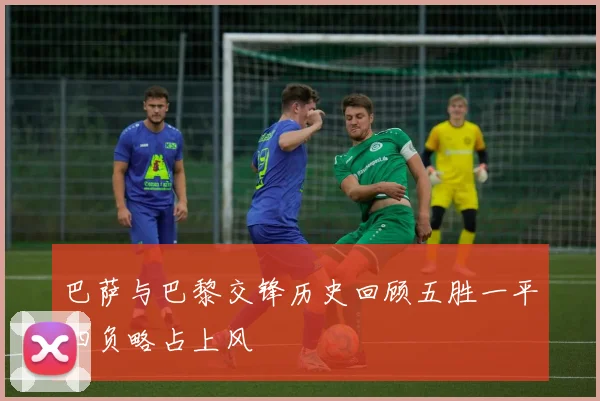 巴萨与巴黎交锋历史回顾五胜一平四负略占上风
