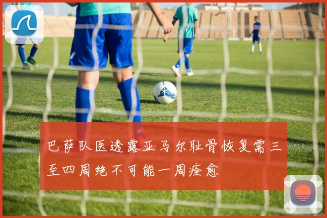 巴萨队医透露亚马尔耻骨恢复需三至四周绝不可能一周痊愈