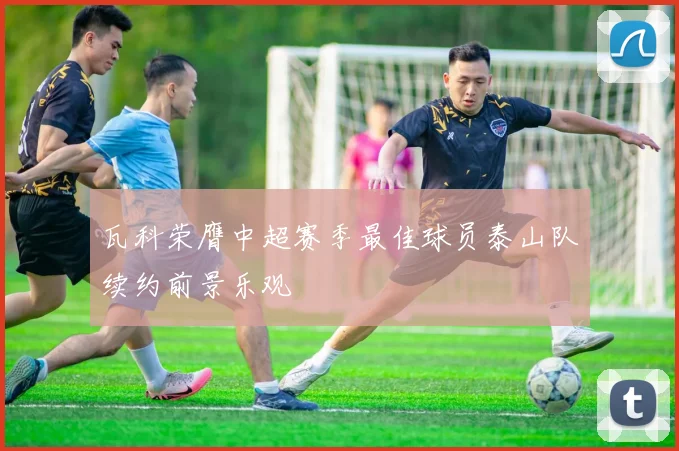 瓦科荣膺中超赛季最佳球员泰山队续约前景乐观